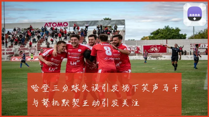 哈登三分球失误引发场下笑声马卡与弩机默契互动引发关注