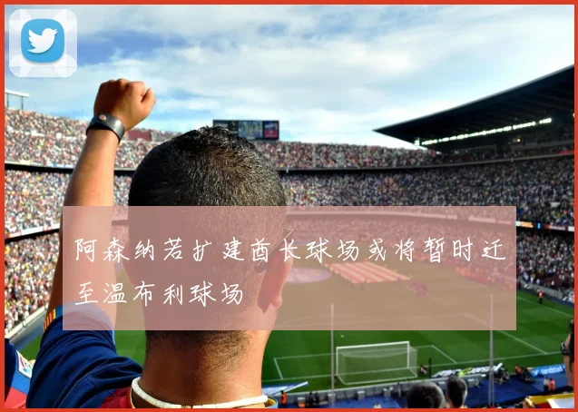 阿森纳若扩建酋长球场或将暂时迁至温布利球场