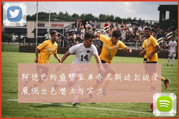 阿德巴约盛赞亚库乔尼斯边打边学展现出色潜力与实力