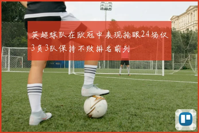 英超球队在欧冠中表现抢眼24场仅3负3队保持不败排名前列