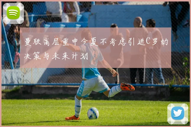 曼联高层重申今夏不考虑引进C罗的决策与未来计划