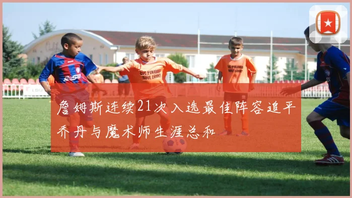 詹姆斯连续21次入选最佳阵容追平乔丹与魔术师生涯总和