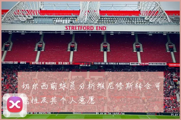 切尔西前球员分析维尼修斯转会可能性及其个人意愿