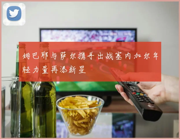 姆巴耶与萨尔携手出战塞内加尔年轻力量再添新星