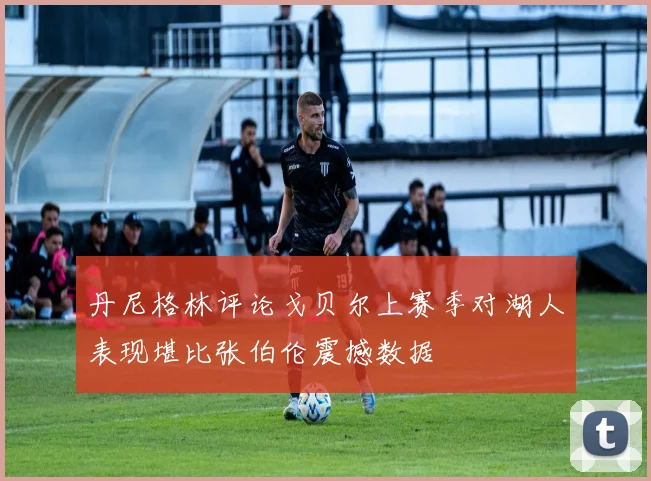 丹尼格林评论戈贝尔上赛季对湖人表现堪比张伯伦震撼数据