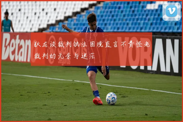 狄龙谈裁判执法困境直言不责怪老裁判的无奈与迷茫