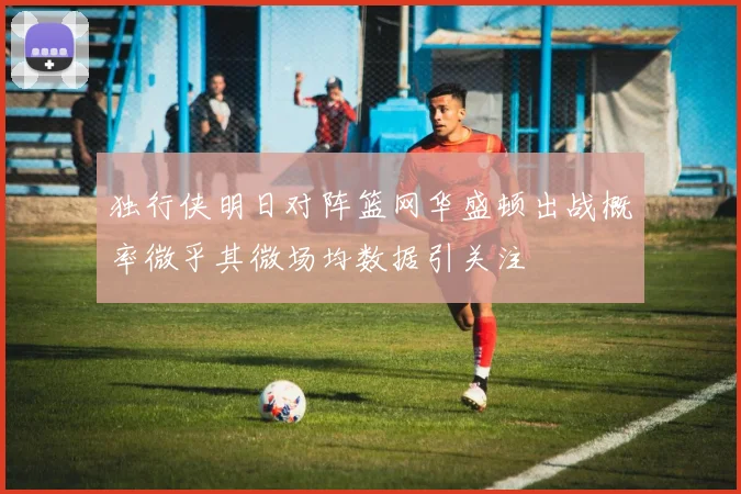 独行侠明日对阵篮网华盛顿出战概率微乎其微场均数据引关注