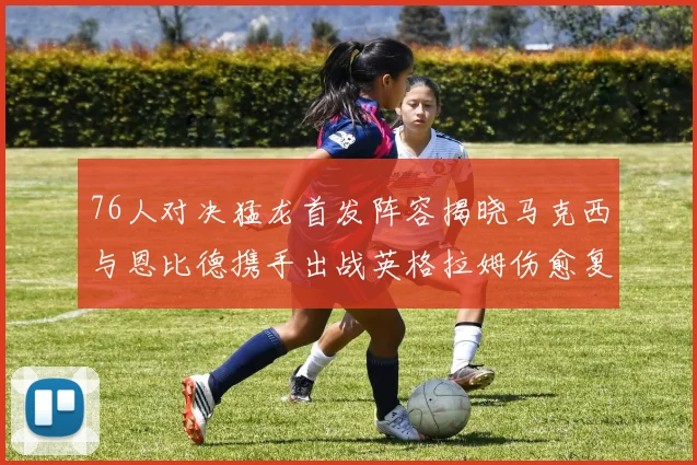 76人对决猛龙首发阵容揭晓马克西与恩比德携手出战英格拉姆伤愈复出助阵