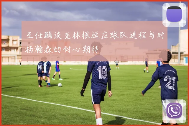王仕鹏谈克林根适应球队进程与对杨瀚森的耐心期待