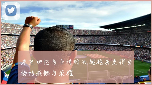 库里回忆与卡特对决超越历史得分榜的感慨与荣耀