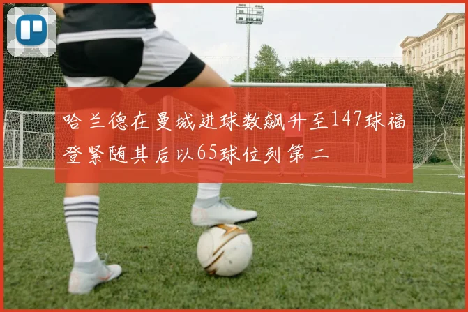 哈兰德在曼城进球数飙升至147球福登紧随其后以65球位列第二
