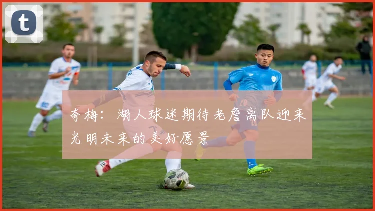 夸梅：湖人球迷期待老詹离队迎来光明未来的美好愿景