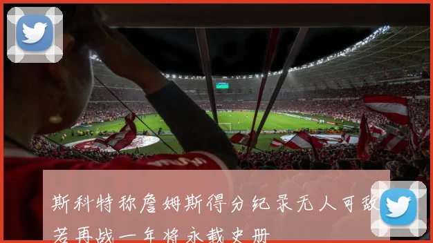 斯科特称詹姆斯得分纪录无人可敌若再战一年将永载史册