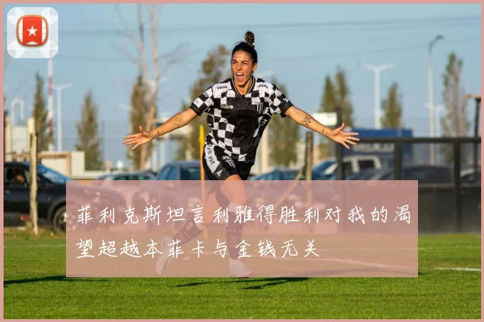 菲利克斯坦言利雅得胜利对我的渴望超越本菲卡与金钱无关