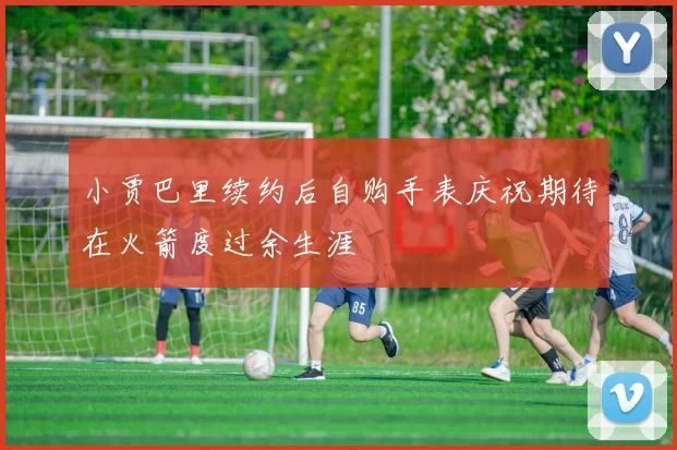 小贾巴里续约后自购手表庆祝期待在火箭度过余生涯