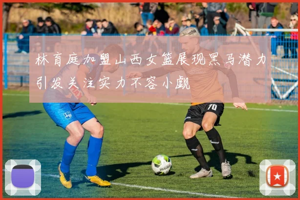 林育庭加盟山西女篮展现黑马潜力引发关注实力不容小觑